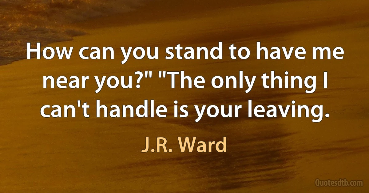 How can you stand to have me near you?" "The only thing I can't handle is your leaving. (J.R. Ward)