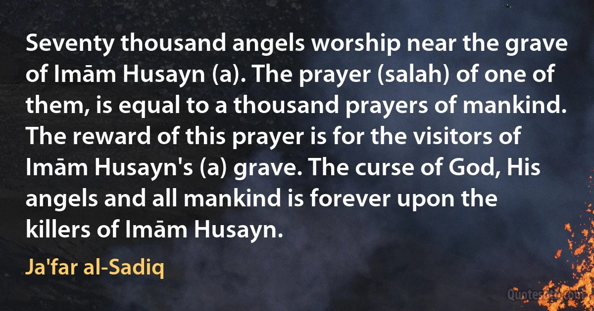 Seventy thousand angels worship near the grave of Imām Husayn (a). The prayer (salah) of one of them, is equal to a thousand prayers of mankind. The reward of this prayer is for the visitors of Imām Husayn's (a) grave. The curse of God, His angels and all mankind is forever upon the killers of Imām Husayn. (Ja'far al-Sadiq)