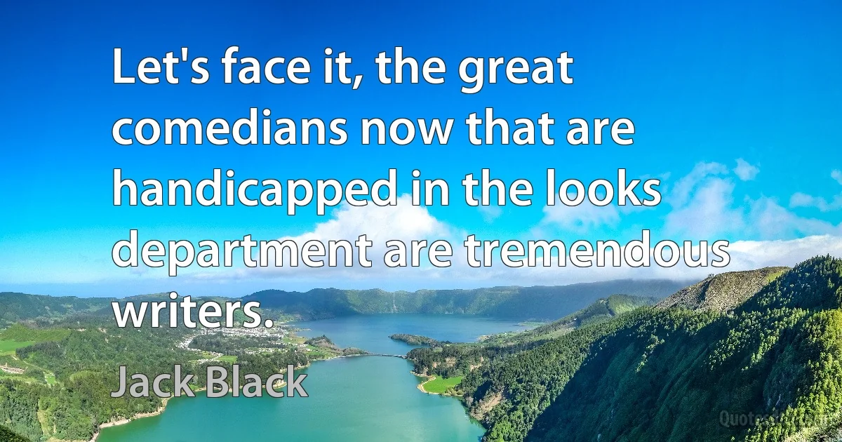 Let's face it, the great comedians now that are handicapped in the looks department are tremendous writers. (Jack Black)