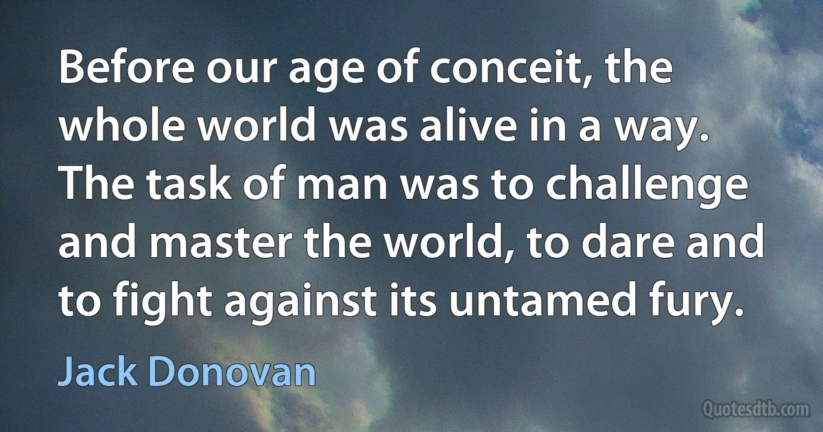 Before our age of conceit, the whole world was alive in a way. The task of man was to challenge and master the world, to dare and to fight against its untamed fury. (Jack Donovan)