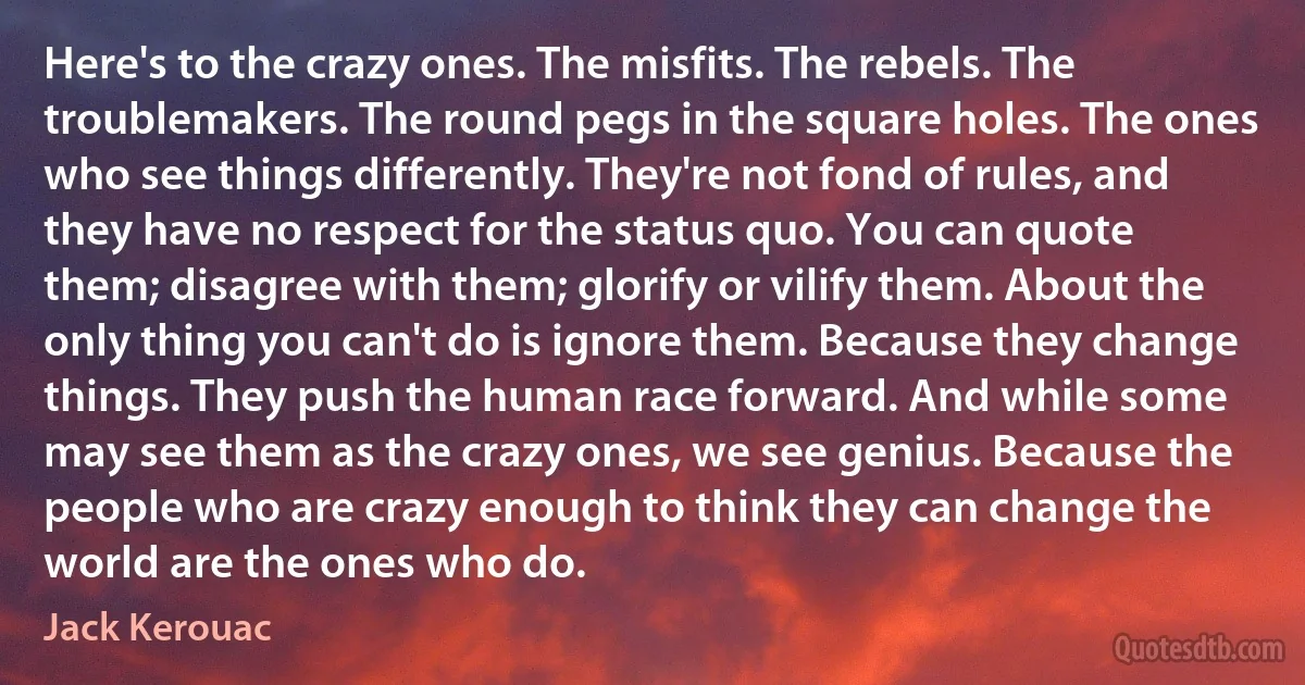 Here's to the crazy ones. The misfits. The rebels. The troublemakers. The round pegs in the square holes. The ones who see things differently. They're not fond of rules, and they have no respect for the status quo. You can quote them; disagree with them; glorify or vilify them. About the only thing you can't do is ignore them. Because they change things. They push the human race forward. And while some may see them as the crazy ones, we see genius. Because the people who are crazy enough to think they can change the world are the ones who do. (Jack Kerouac)