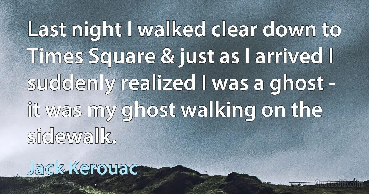 Last night I walked clear down to Times Square & just as I arrived I suddenly realized I was a ghost - it was my ghost walking on the sidewalk. (Jack Kerouac)