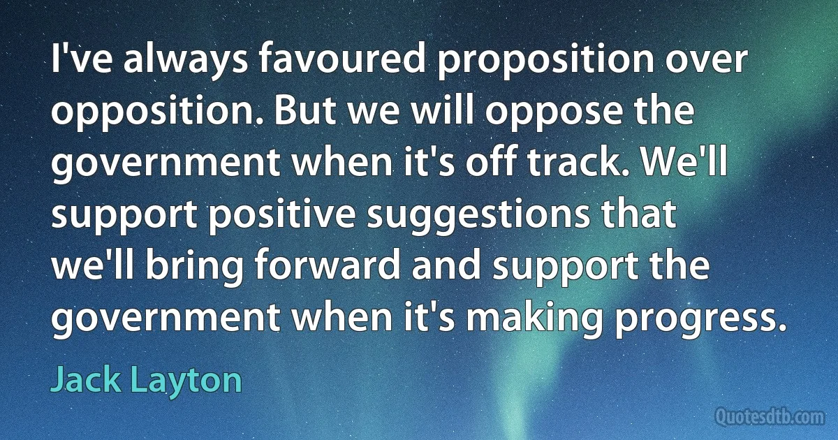 I've always favoured proposition over opposition. But we will oppose the government when it's off track. We'll support positive suggestions that we'll bring forward and support the government when it's making progress. (Jack Layton)