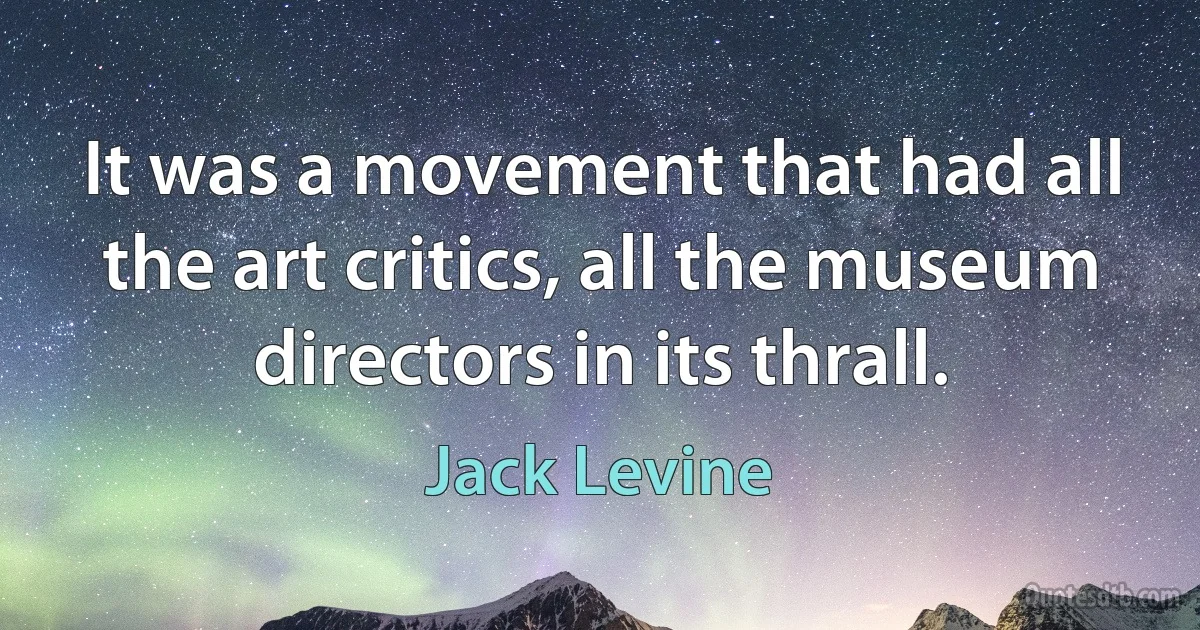 It was a movement that had all the art critics, all the museum directors in its thrall. (Jack Levine)