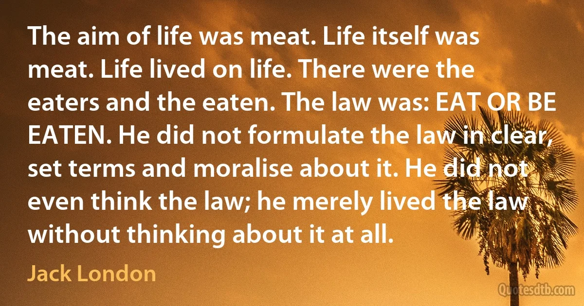 The aim of life was meat. Life itself was meat. Life lived on life. There were the eaters and the eaten. The law was: EAT OR BE EATEN. He did not formulate the law in clear, set terms and moralise about it. He did not even think the law; he merely lived the law without thinking about it at all. (Jack London)