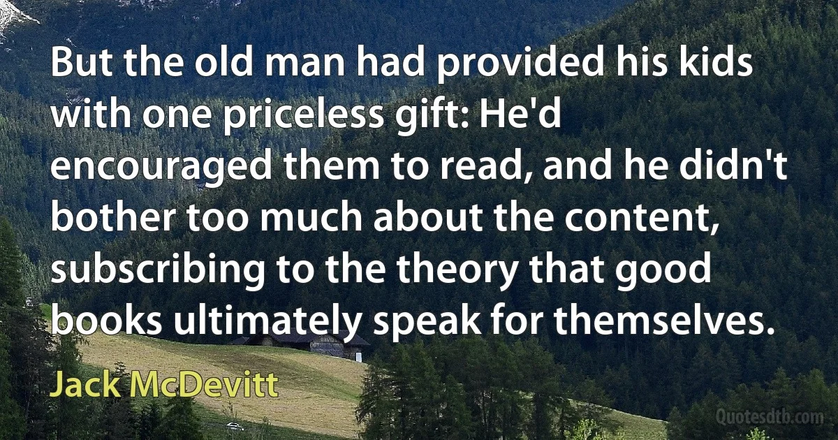 But the old man had provided his kids with one priceless gift: He'd encouraged them to read, and he didn't bother too much about the content, subscribing to the theory that good books ultimately speak for themselves. (Jack McDevitt)