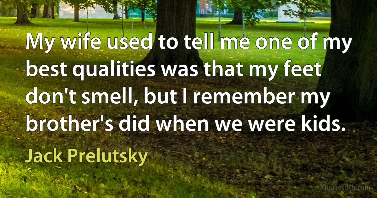 My wife used to tell me one of my best qualities was that my feet don't smell, but I remember my brother's did when we were kids. (Jack Prelutsky)