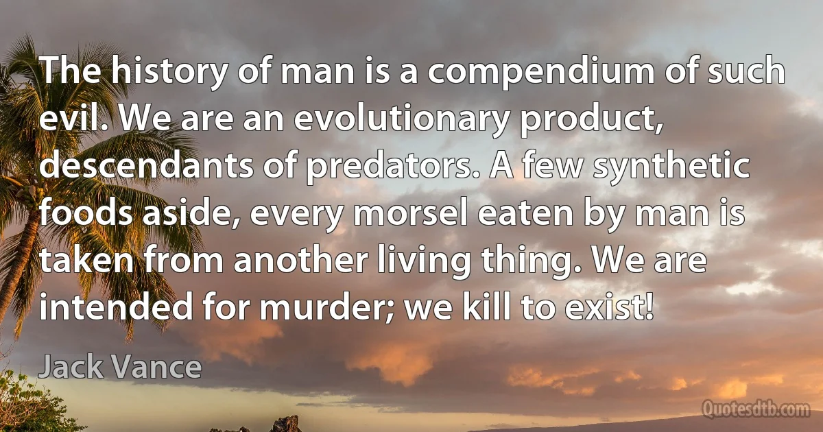 The history of man is a compendium of such evil. We are an evolutionary product, descendants of predators. A few synthetic foods aside, every morsel eaten by man is taken from another living thing. We are intended for murder; we kill to exist! (Jack Vance)