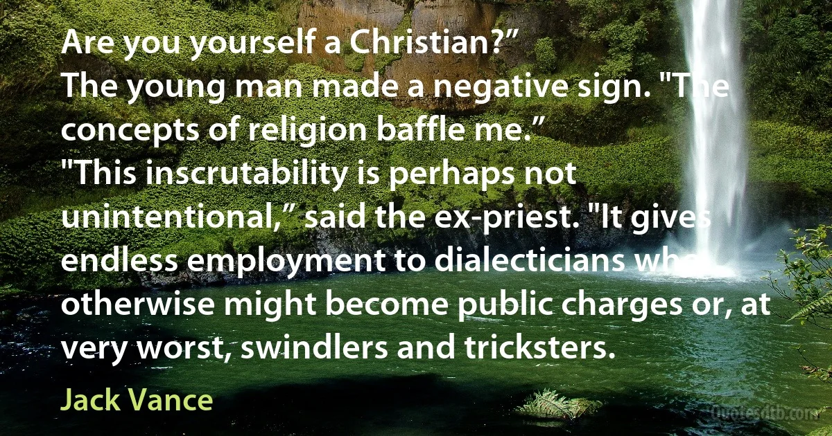 Are you yourself a Christian?”
The young man made a negative sign. "The concepts of religion baffle me.”
"This inscrutability is perhaps not unintentional,” said the ex-priest. "It gives endless employment to dialecticians who otherwise might become public charges or, at very worst, swindlers and tricksters. (Jack Vance)