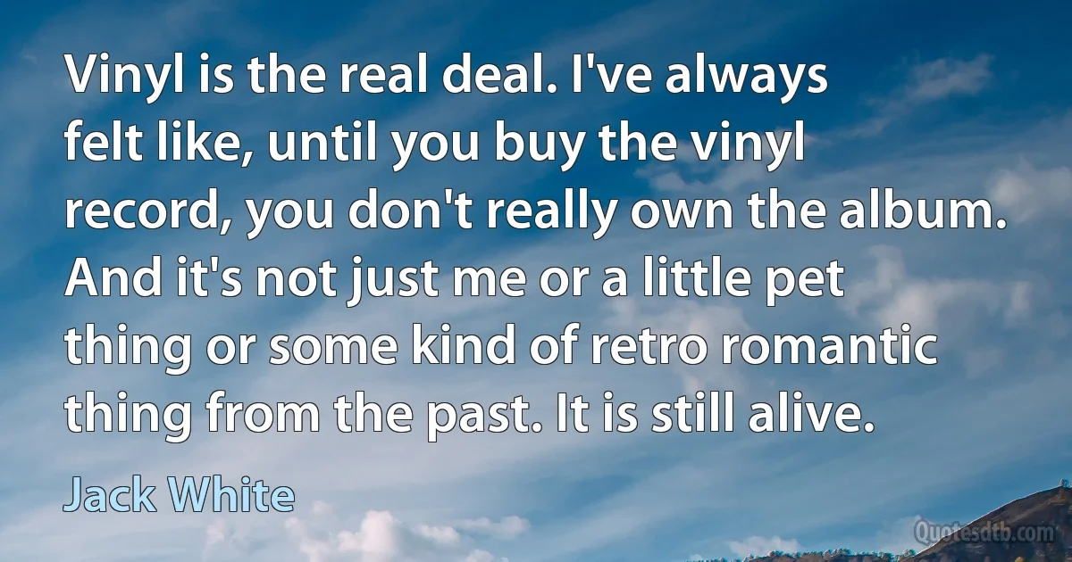 Vinyl is the real deal. I've always felt like, until you buy the vinyl record, you don't really own the album. And it's not just me or a little pet thing or some kind of retro romantic thing from the past. It is still alive. (Jack White)