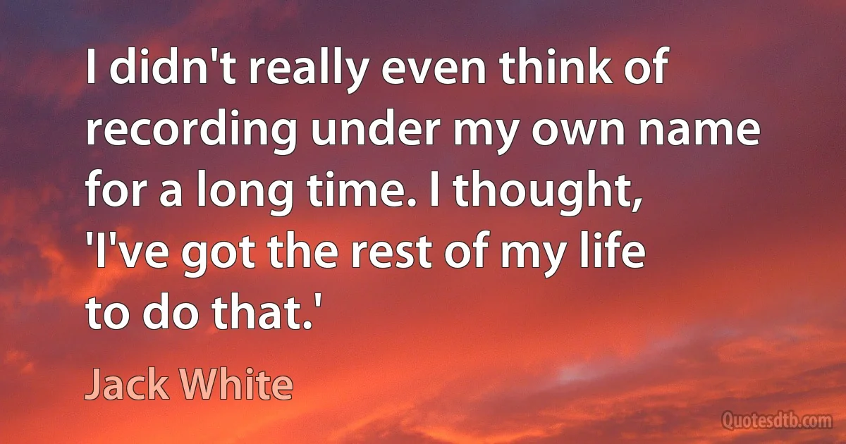 I didn't really even think of recording under my own name for a long time. I thought, 'I've got the rest of my life to do that.' (Jack White)