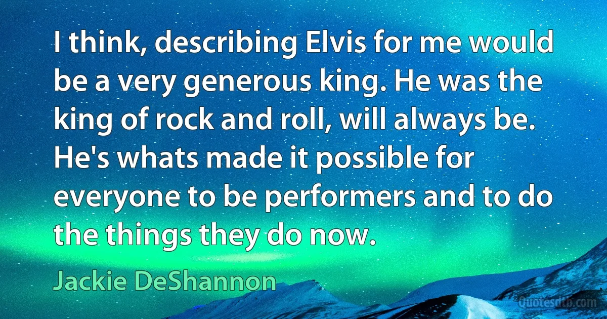 I think, describing Elvis for me would be a very generous king. He was the king of rock and roll, will always be. He's whats made it possible for everyone to be performers and to do the things they do now. (Jackie DeShannon)