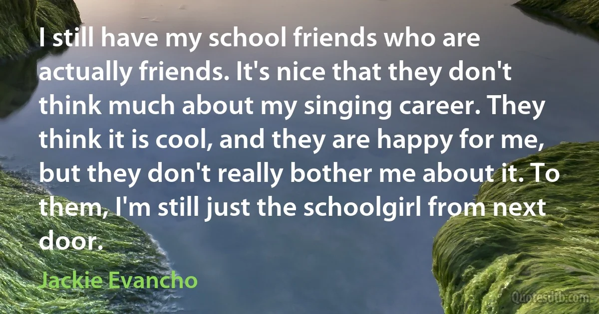 I still have my school friends who are actually friends. It's nice that they don't think much about my singing career. They think it is cool, and they are happy for me, but they don't really bother me about it. To them, I'm still just the schoolgirl from next door. (Jackie Evancho)