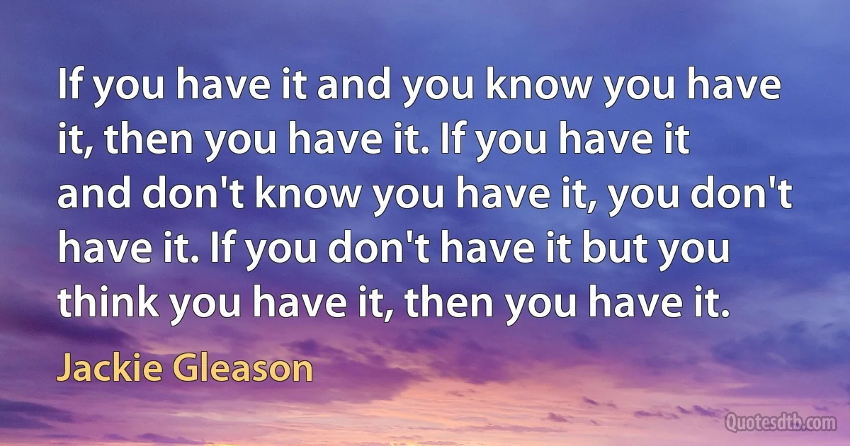 If you have it and you know you have it, then you have it. If you have it and don't know you have it, you don't have it. If you don't have it but you think you have it, then you have it. (Jackie Gleason)