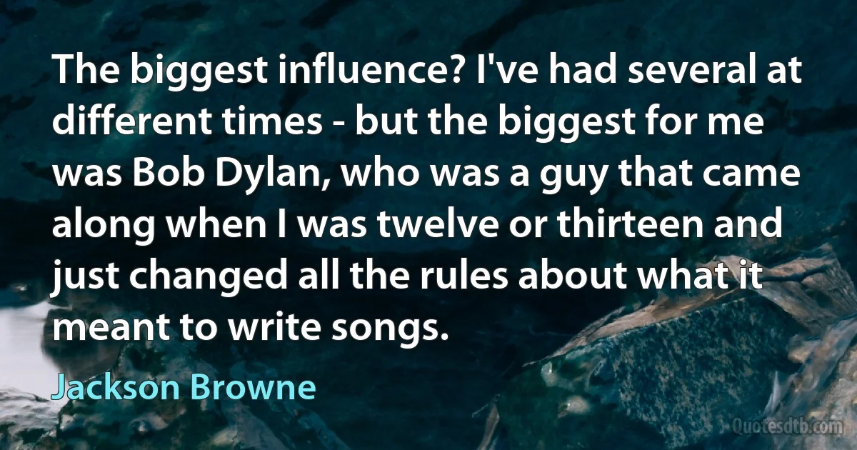 The biggest influence? I've had several at different times - but the biggest for me was Bob Dylan, who was a guy that came along when I was twelve or thirteen and just changed all the rules about what it meant to write songs. (Jackson Browne)