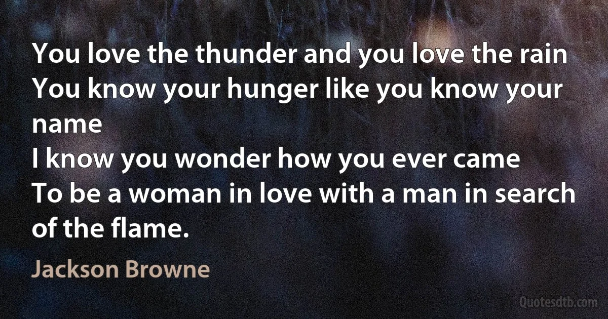 You love the thunder and you love the rain
You know your hunger like you know your name
I know you wonder how you ever came
To be a woman in love with a man in search of the flame. (Jackson Browne)