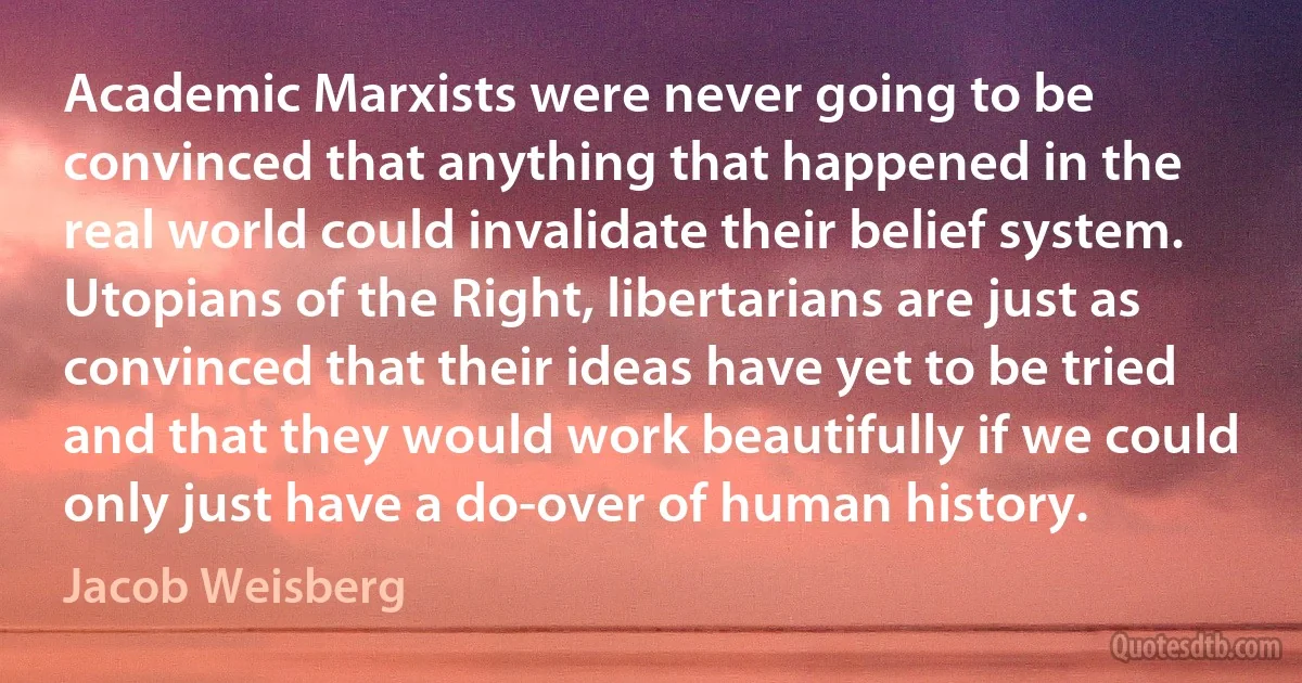 Academic Marxists were never going to be convinced that anything that happened in the real world could invalidate their belief system. Utopians of the Right, libertarians are just as convinced that their ideas have yet to be tried and that they would work beautifully if we could only just have a do-over of human history. (Jacob Weisberg)