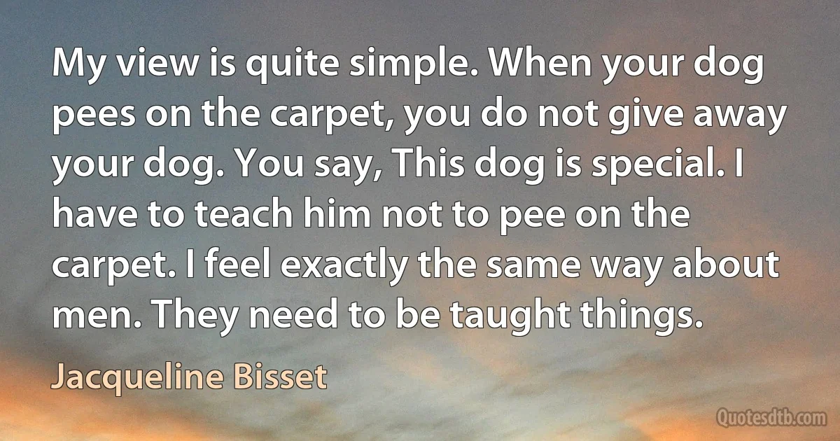 My view is quite simple. When your dog pees on the carpet, you do not give away your dog. You say, This dog is special. I have to teach him not to pee on the carpet. I feel exactly the same way about men. They need to be taught things. (Jacqueline Bisset)