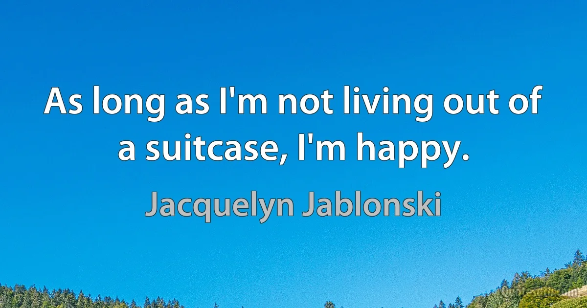 As long as I'm not living out of a suitcase, I'm happy. (Jacquelyn Jablonski)