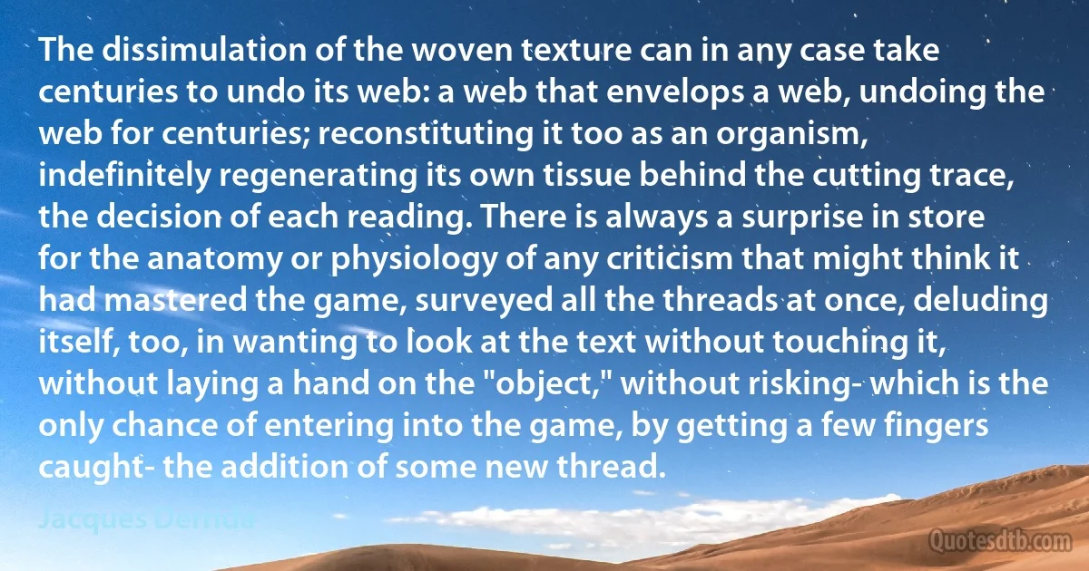 The dissimulation of the woven texture can in any case take centuries to undo its web: a web that envelops a web, undoing the web for centuries; reconstituting it too as an organism, indefinitely regenerating its own tissue behind the cutting trace, the decision of each reading. There is always a surprise in store for the anatomy or physiology of any criticism that might think it had mastered the game, surveyed all the threads at once, deluding itself, too, in wanting to look at the text without touching it, without laying a hand on the "object," without risking- which is the only chance of entering into the game, by getting a few fingers caught- the addition of some new thread. (Jacques Derrida)