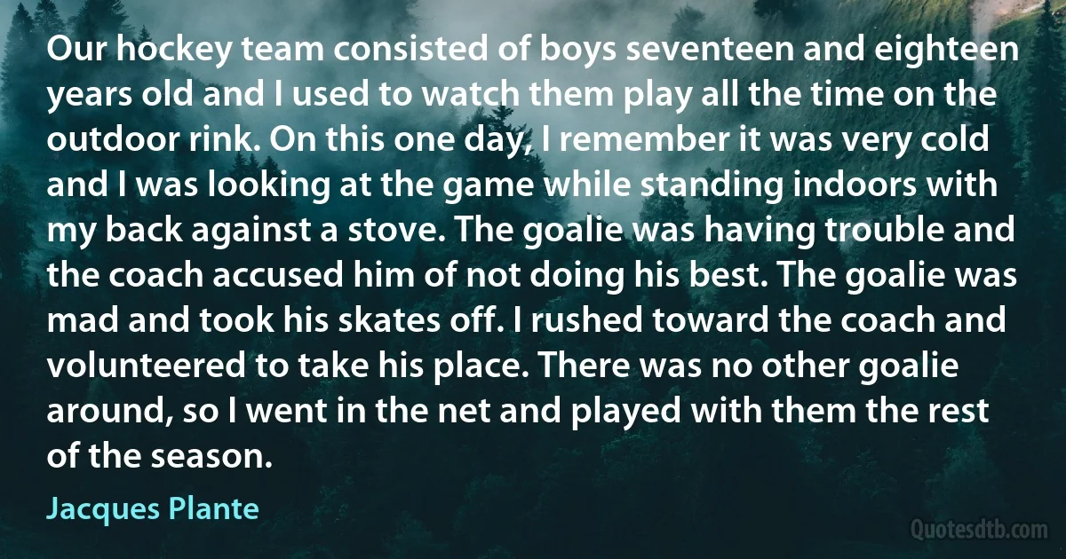 Our hockey team consisted of boys seventeen and eighteen years old and I used to watch them play all the time on the outdoor rink. On this one day, I remember it was very cold and I was looking at the game while standing indoors with my back against a stove. The goalie was having trouble and the coach accused him of not doing his best. The goalie was mad and took his skates off. I rushed toward the coach and volunteered to take his place. There was no other goalie around, so I went in the net and played with them the rest of the season. (Jacques Plante)