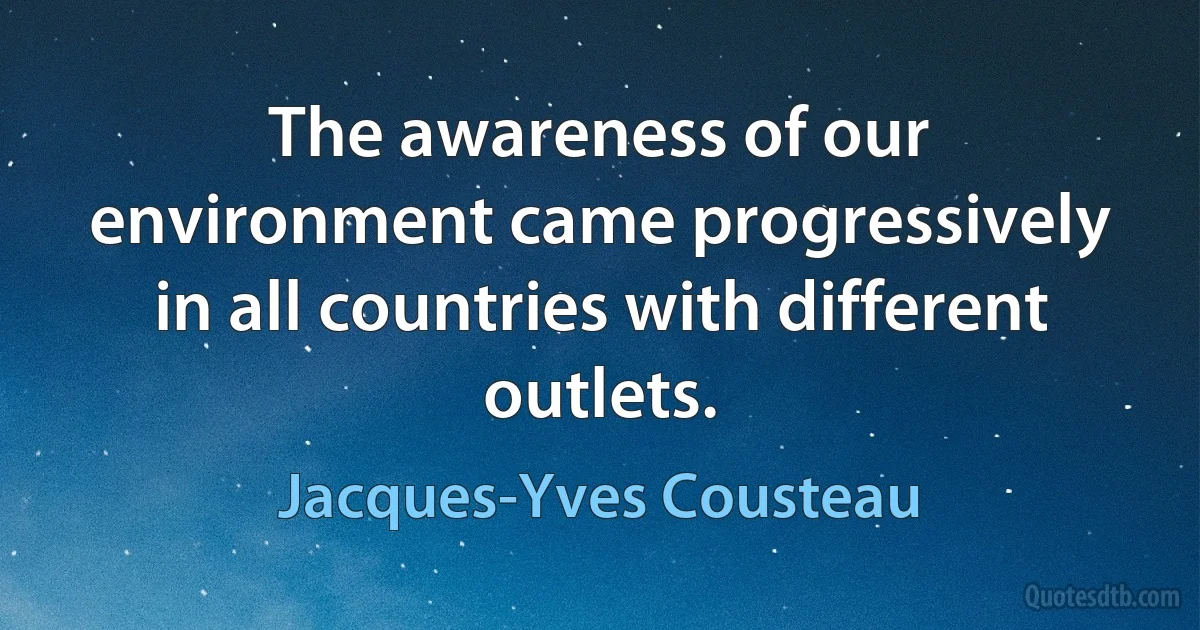 The awareness of our environment came progressively in all countries with different outlets. (Jacques-Yves Cousteau)