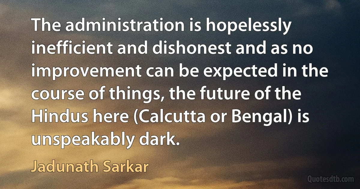 The administration is hopelessly inefficient and dishonest and as no improvement can be expected in the course of things, the future of the Hindus here (Calcutta or Bengal) is unspeakably dark. (Jadunath Sarkar)