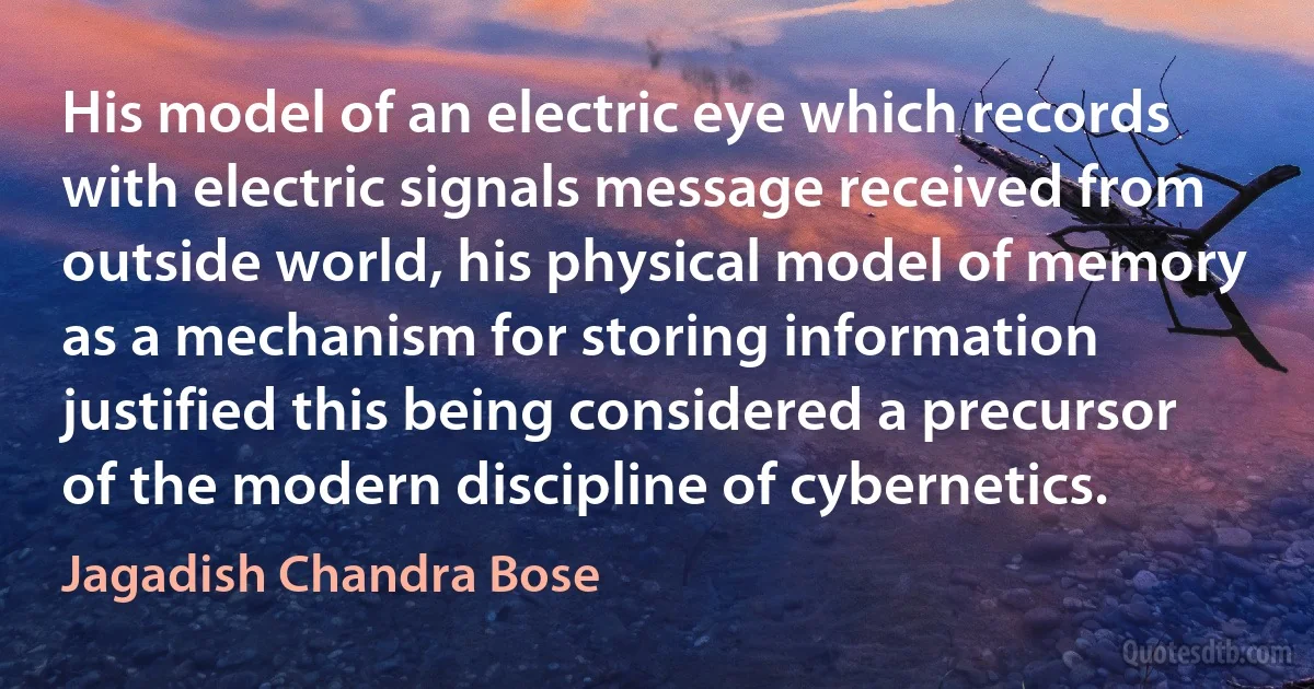 His model of an electric eye which records with electric signals message received from outside world, his physical model of memory as a mechanism for storing information justified this being considered a precursor of the modern discipline of cybernetics. (Jagadish Chandra Bose)