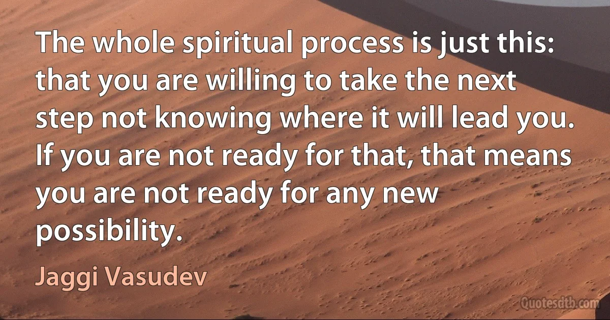 The whole spiritual process is just this: that you are willing to take the next step not knowing where it will lead you. If you are not ready for that, that means you are not ready for any new possibility. (Jaggi Vasudev)