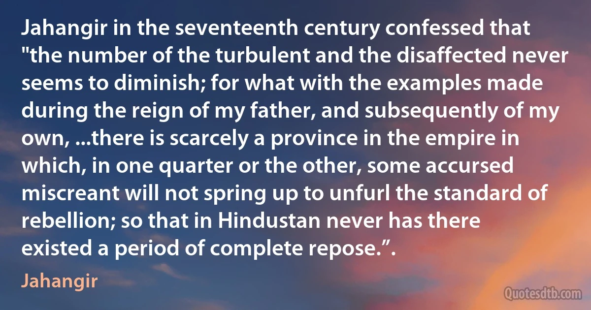 Jahangir in the seventeenth century confessed that "the number of the turbulent and the disaffected never seems to diminish; for what with the examples made during the reign of my father, and subsequently of my own, ...there is scarcely a province in the empire in which, in one quarter or the other, some accursed miscreant will not spring up to unfurl the standard of rebellion; so that in Hindustan never has there existed a period of complete repose.”. (Jahangir)