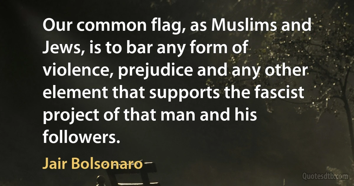 Our common flag, as Muslims and Jews, is to bar any form of violence, prejudice and any other element that supports the fascist project of that man and his followers. (Jair Bolsonaro)