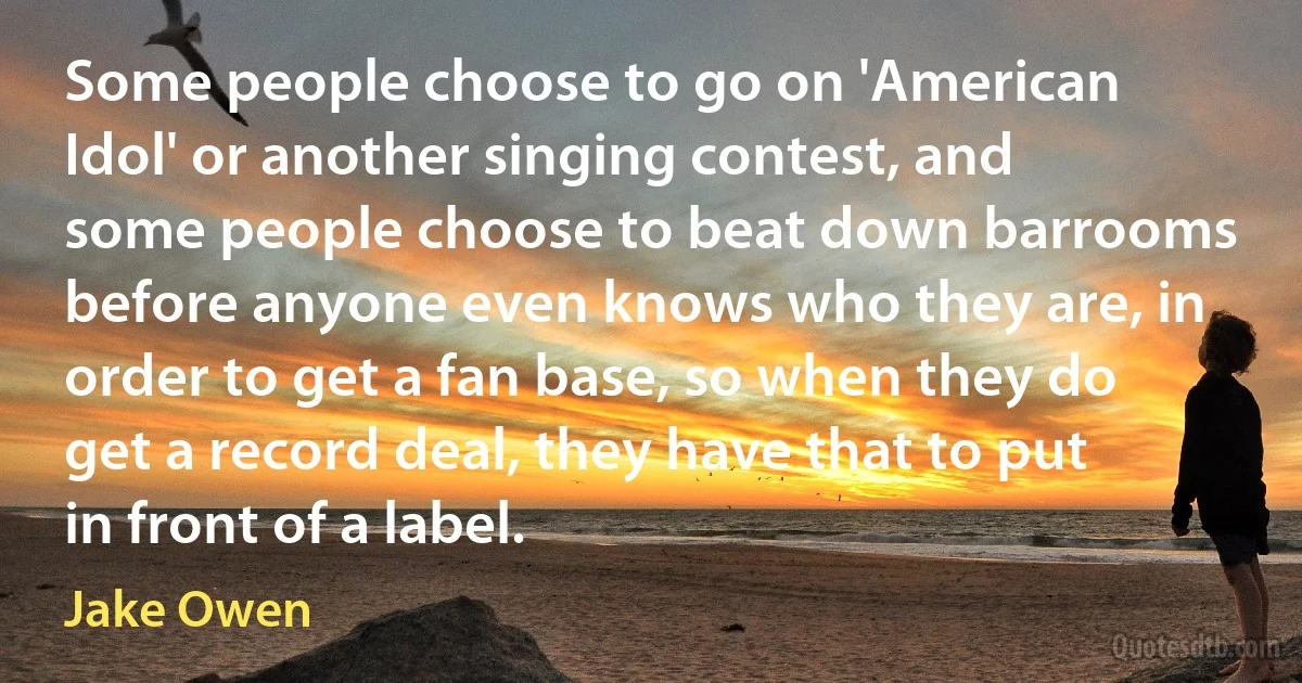 Some people choose to go on 'American Idol' or another singing contest, and some people choose to beat down barrooms before anyone even knows who they are, in order to get a fan base, so when they do get a record deal, they have that to put in front of a label. (Jake Owen)