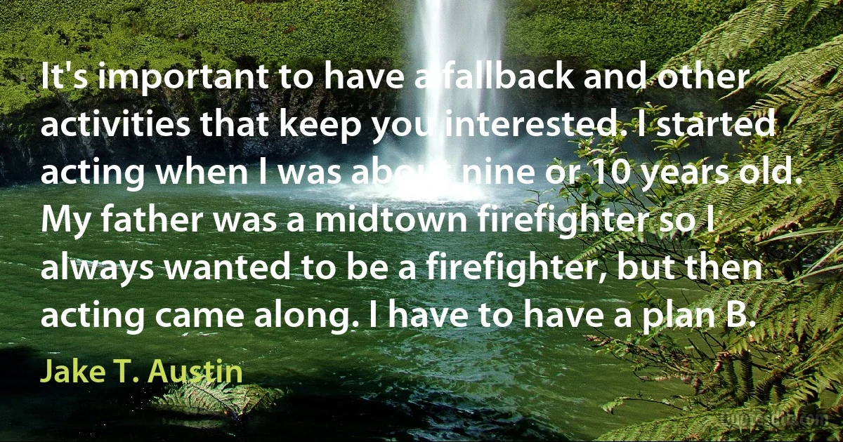 It's important to have a fallback and other activities that keep you interested. I started acting when I was about nine or 10 years old. My father was a midtown firefighter so I always wanted to be a firefighter, but then acting came along. I have to have a plan B. (Jake T. Austin)