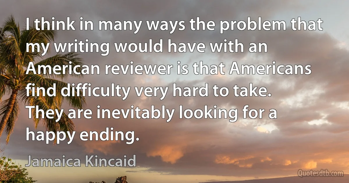 I think in many ways the problem that my writing would have with an American reviewer is that Americans find difficulty very hard to take. They are inevitably looking for a happy ending. (Jamaica Kincaid)