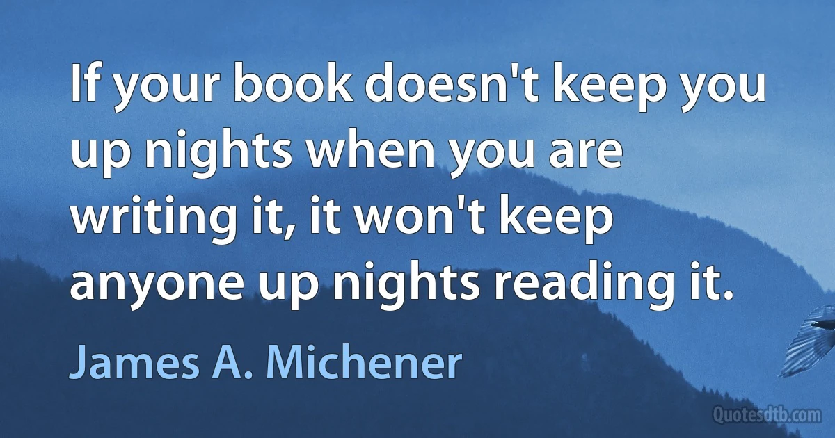 If your book doesn't keep you up nights when you are writing it, it won't keep anyone up nights reading it. (James A. Michener)