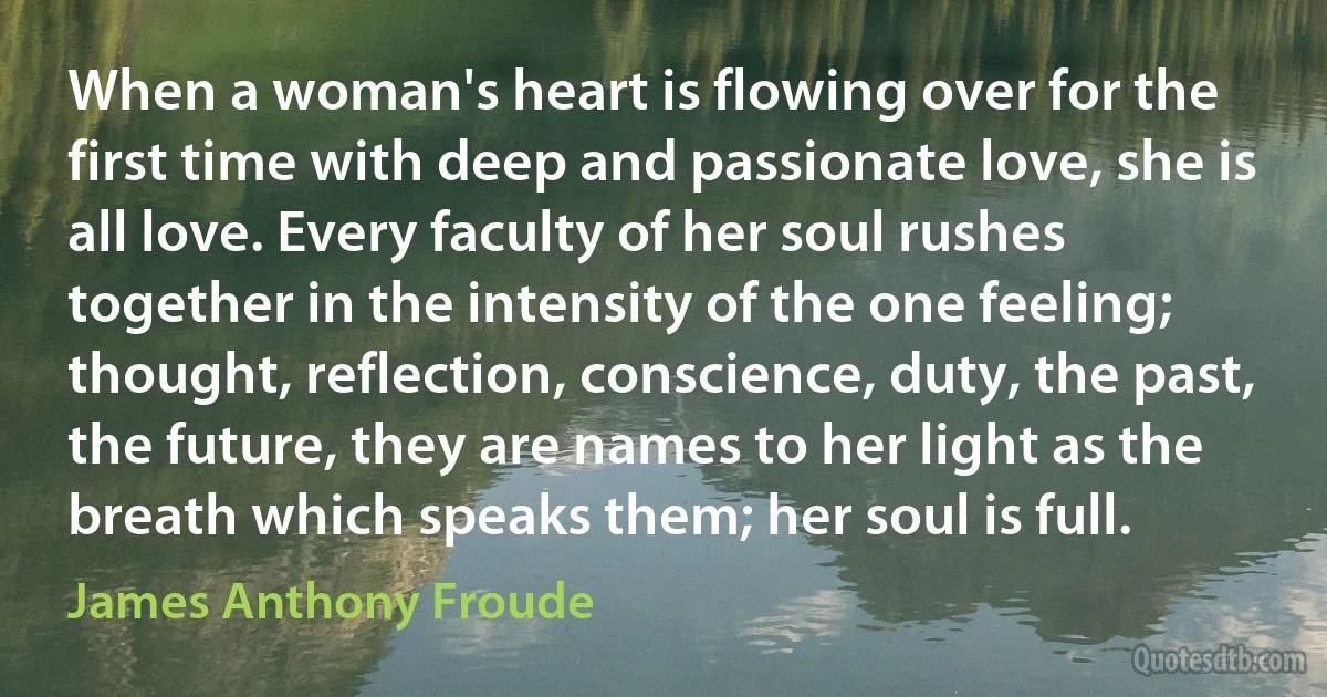 When a woman's heart is flowing over for the first time with deep and passionate love, she is all love. Every faculty of her soul rushes together in the intensity of the one feeling; thought, reflection, conscience, duty, the past, the future, they are names to her light as the breath which speaks them; her soul is full. (James Anthony Froude)