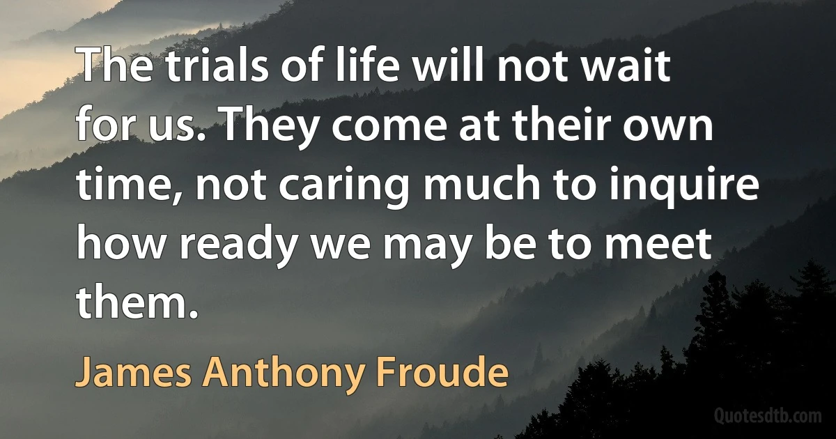 The trials of life will not wait for us. They come at their own time, not caring much to inquire how ready we may be to meet them. (James Anthony Froude)