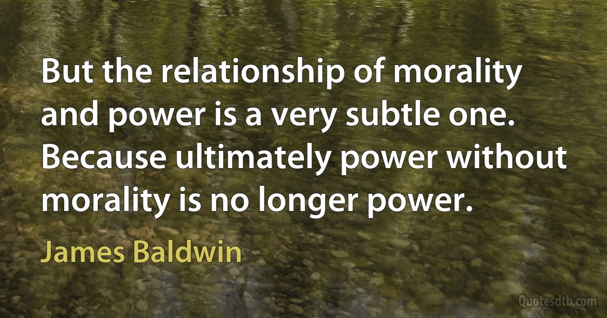 But the relationship of morality and power is a very subtle one. Because ultimately power without morality is no longer power. (James Baldwin)