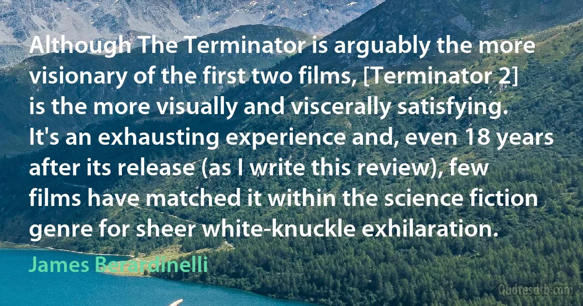 Although The Terminator is arguably the more visionary of the first two films, [Terminator 2] is the more visually and viscerally satisfying. It's an exhausting experience and, even 18 years after its release (as I write this review), few films have matched it within the science fiction genre for sheer white-knuckle exhilaration. (James Berardinelli)