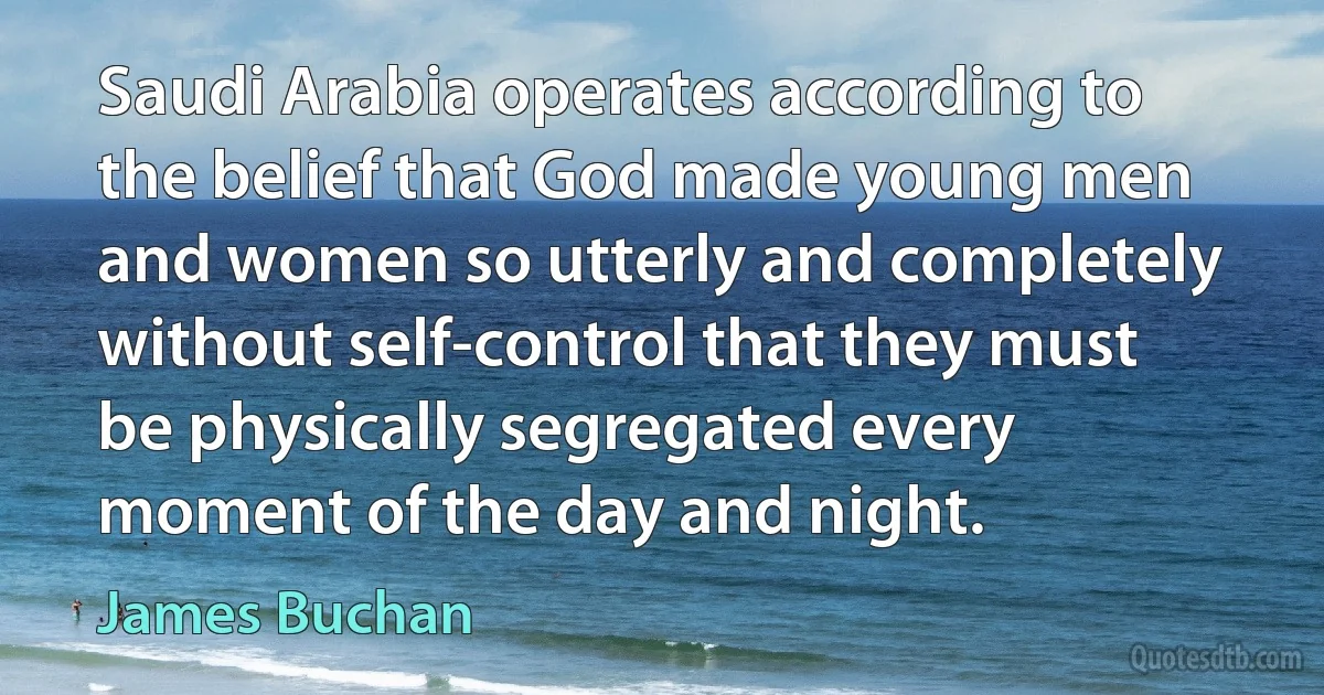 Saudi Arabia operates according to the belief that God made young men and women so utterly and completely without self-control that they must be physically segregated every moment of the day and night. (James Buchan)