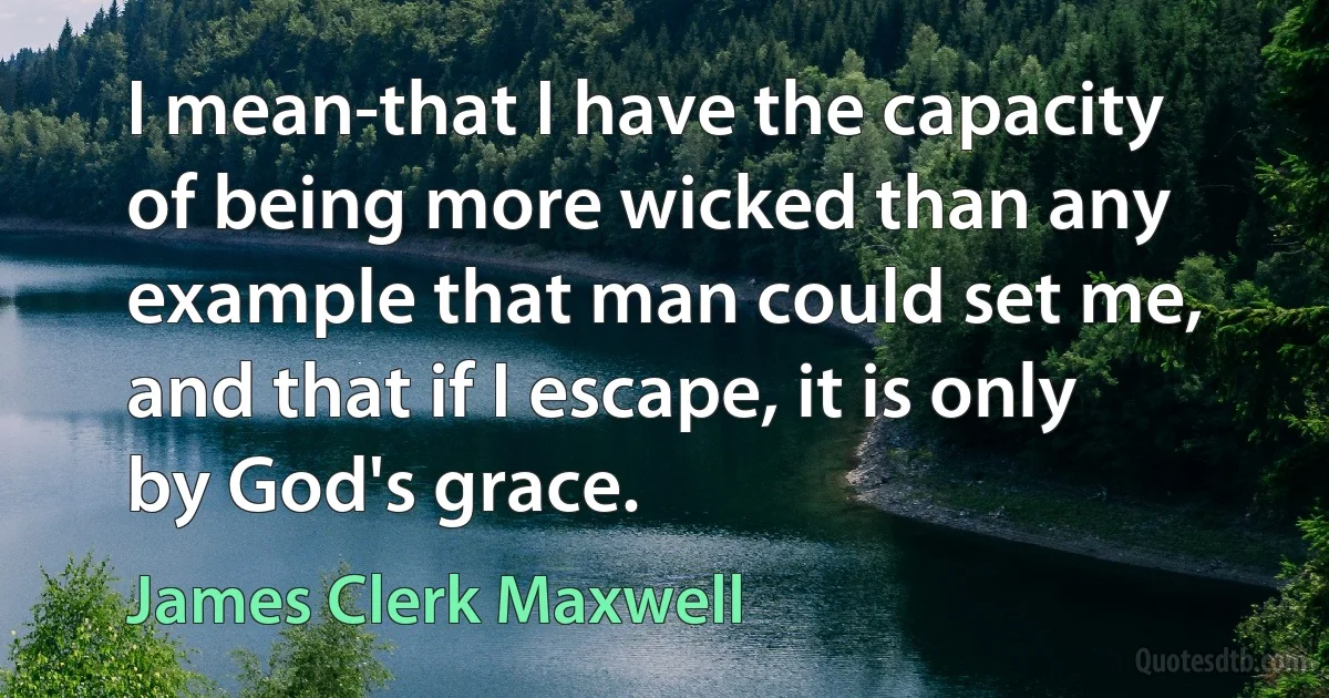 I mean-that I have the capacity of being more wicked than any example that man could set me, and that if I escape, it is only by God's grace. (James Clerk Maxwell)