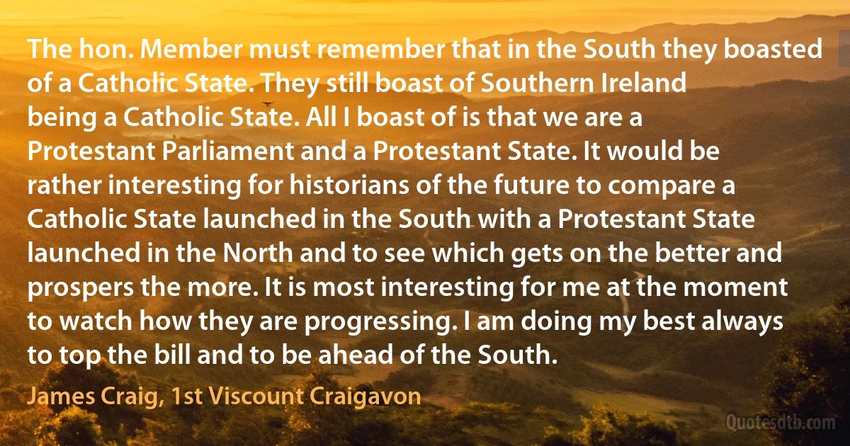 The hon. Member must remember that in the South they boasted of a Catholic State. They still boast of Southern Ireland being a Catholic State. All I boast of is that we are a Protestant Parliament and a Protestant State. It would be rather interesting for historians of the future to compare a Catholic State launched in the South with a Protestant State launched in the North and to see which gets on the better and prospers the more. It is most interesting for me at the moment to watch how they are progressing. I am doing my best always to top the bill and to be ahead of the South. (James Craig, 1st Viscount Craigavon)