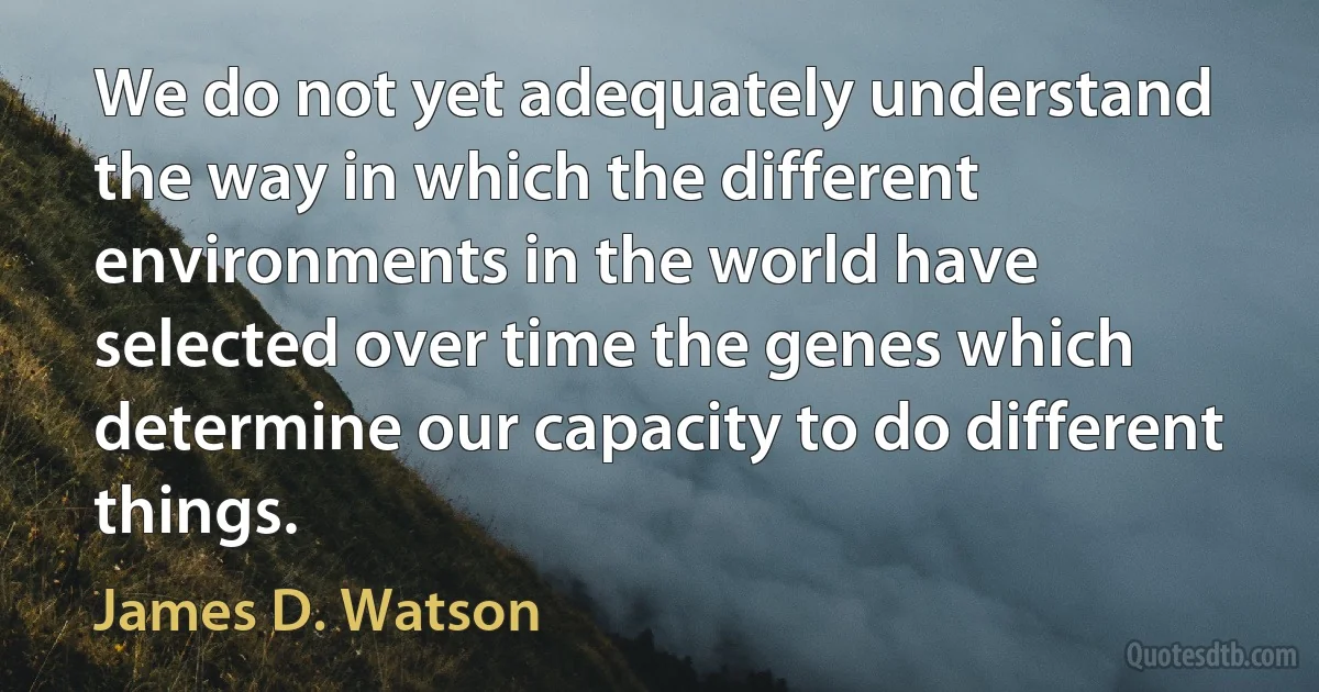 We do not yet adequately understand the way in which the different environments in the world have selected over time the genes which determine our capacity to do different things. (James D. Watson)