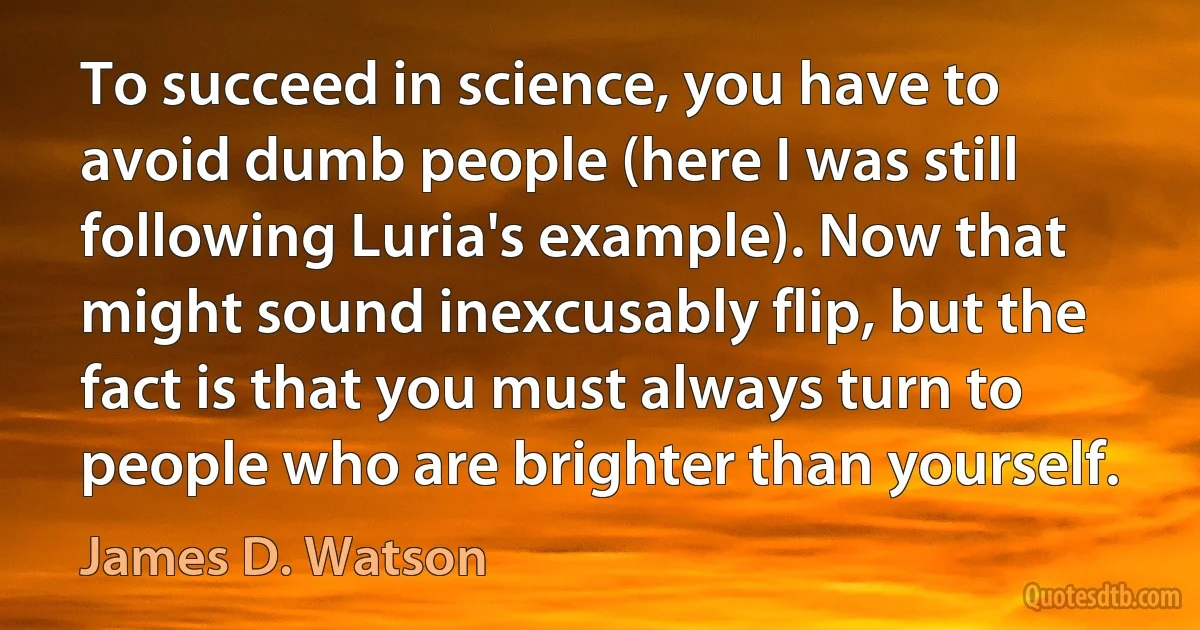 To succeed in science, you have to avoid dumb people (here I was still following Luria's example). Now that might sound inexcusably flip, but the fact is that you must always turn to people who are brighter than yourself. (James D. Watson)