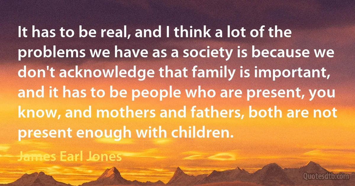 It has to be real, and I think a lot of the problems we have as a society is because we don't acknowledge that family is important, and it has to be people who are present, you know, and mothers and fathers, both are not present enough with children. (James Earl Jones)