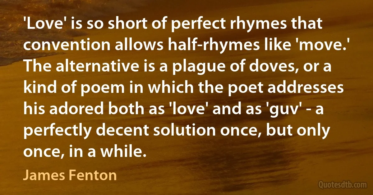 'Love' is so short of perfect rhymes that convention allows half-rhymes like 'move.' The alternative is a plague of doves, or a kind of poem in which the poet addresses his adored both as 'love' and as 'guv' - a perfectly decent solution once, but only once, in a while. (James Fenton)