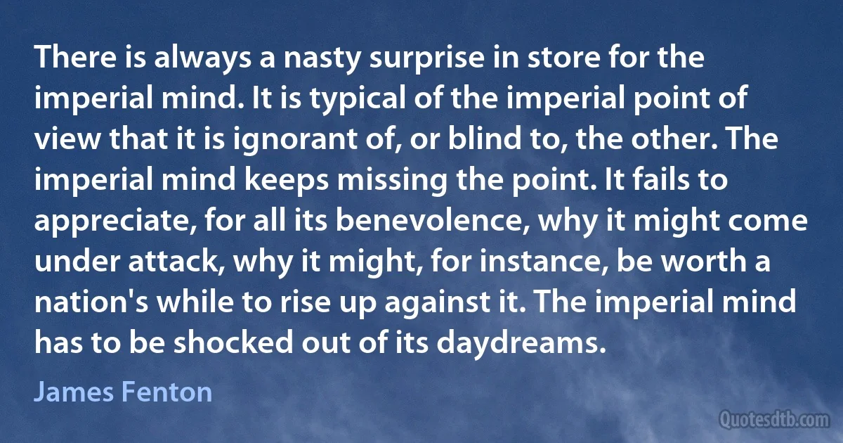 There is always a nasty surprise in store for the imperial mind. It is typical of the imperial point of view that it is ignorant of, or blind to, the other. The imperial mind keeps missing the point. It fails to appreciate, for all its benevolence, why it might come under attack, why it might, for instance, be worth a nation's while to rise up against it. The imperial mind has to be shocked out of its daydreams. (James Fenton)