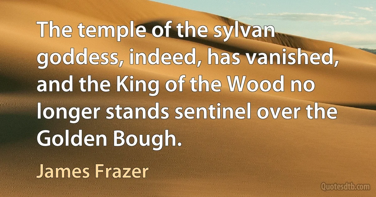 The temple of the sylvan goddess, indeed, has vanished, and the King of the Wood no longer stands sentinel over the Golden Bough. (James Frazer)