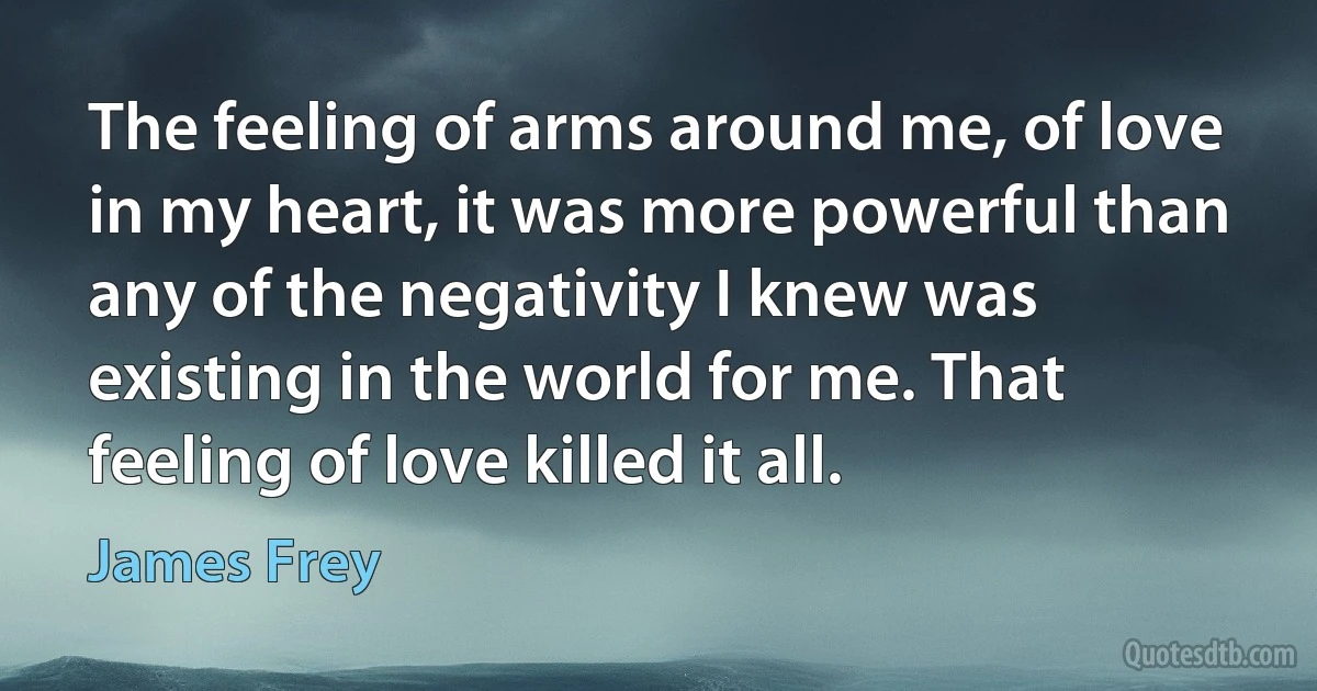 The feeling of arms around me, of love in my heart, it was more powerful than any of the negativity I knew was existing in the world for me. That feeling of love killed it all. (James Frey)