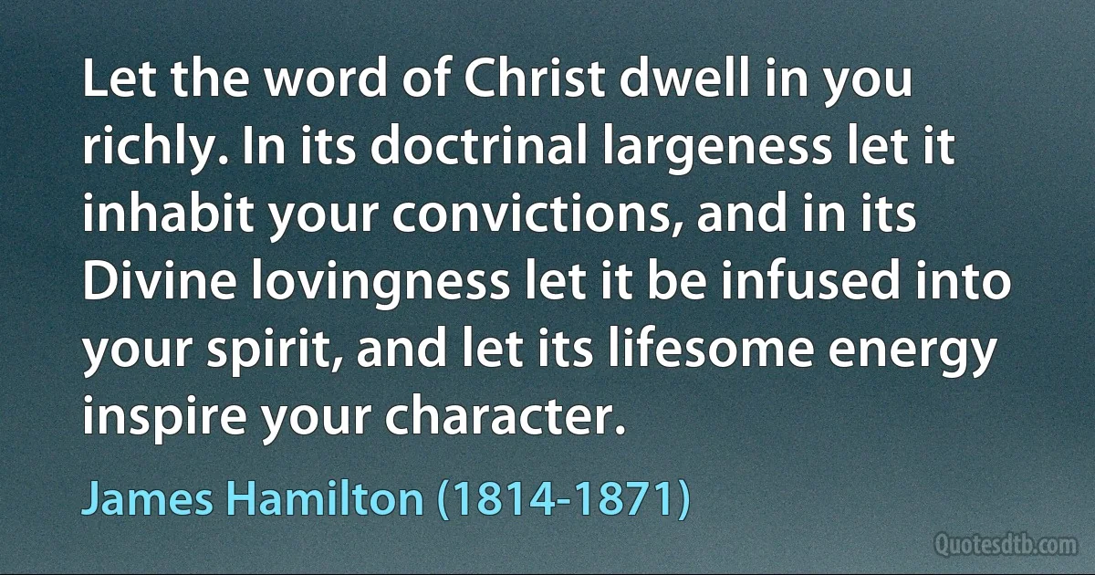 Let the word of Christ dwell in you richly. In its doctrinal largeness let it inhabit your convictions, and in its Divine lovingness let it be infused into your spirit, and let its lifesome energy inspire your character. (James Hamilton (1814-1871))